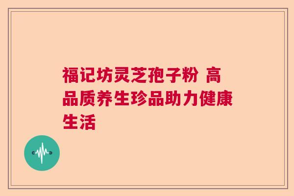 福记坊灵芝孢子粉 高品质养生珍品助力健康生活 福记坊灵芝孢子粉 高品质养生珍品助力健康生活