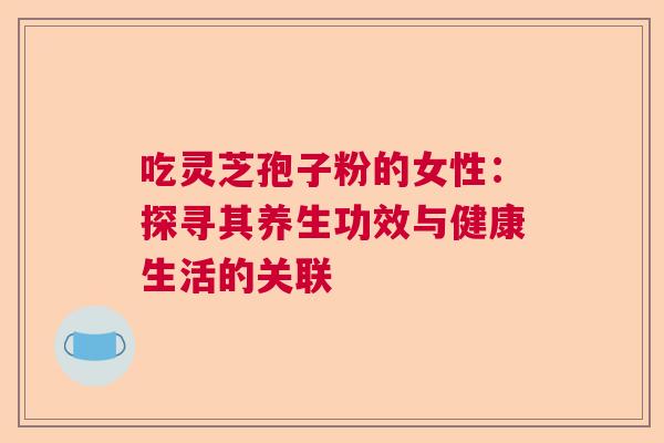 吃灵芝孢子粉的女性:探寻其养生功效与健康生活的关联 吃灵芝孢子粉的女性:探寻其养生功效与健康生活的关联