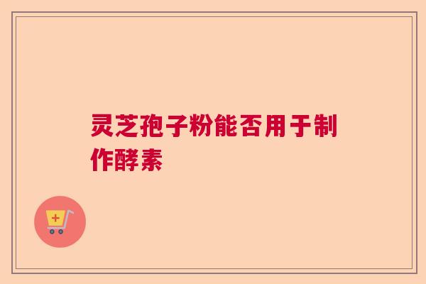 灵芝孢子粉能否用于制作酵素 灵芝孢子粉能否用于制作酵素