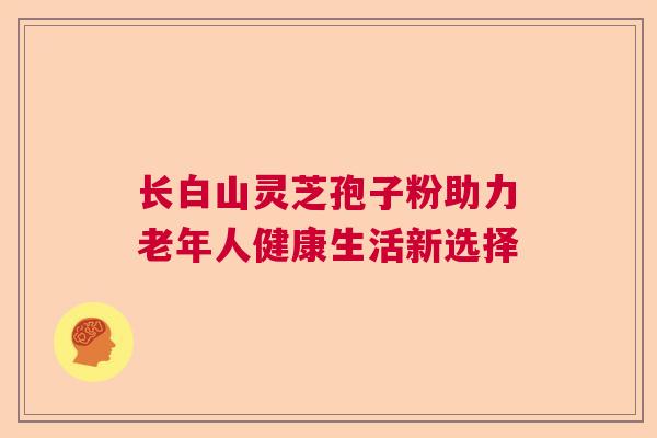 长白山灵芝孢子粉助力老年人健康生活新选择