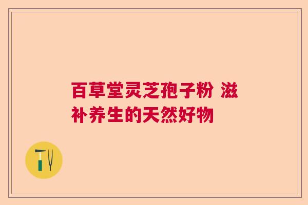 百草堂灵芝孢子粉 滋补养生的天然好物 百草堂灵芝孢子粉 滋补养生的天然好物