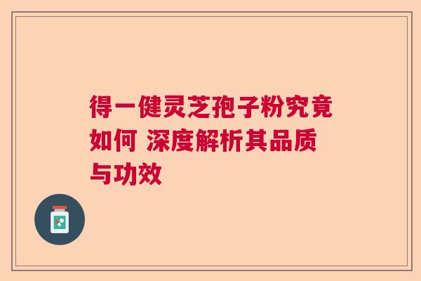 得一健灵芝孢子粉究竟如何 深度解析其品质与功效