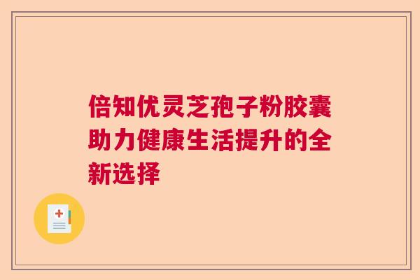 倍知优灵芝孢子粉胶囊助力健康生活提升的全新选择 倍知优灵芝孢子粉胶囊助力健康生活提升的全新选择