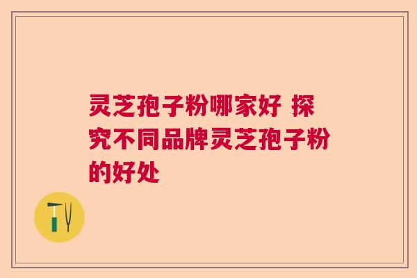 灵芝孢子粉哪家好 探究不同品牌灵芝孢子粉的好处 灵芝孢子粉哪家好 探究不同品牌灵芝孢子粉的好处