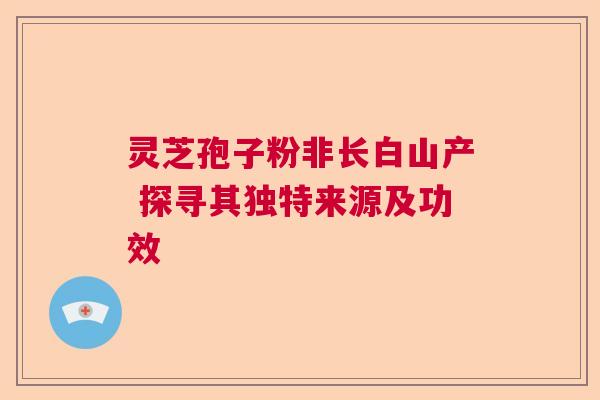 灵芝孢子粉非长白山产 探寻其独特来源及功效 灵芝孢子粉非长白山产 探寻其独特来源及功效
