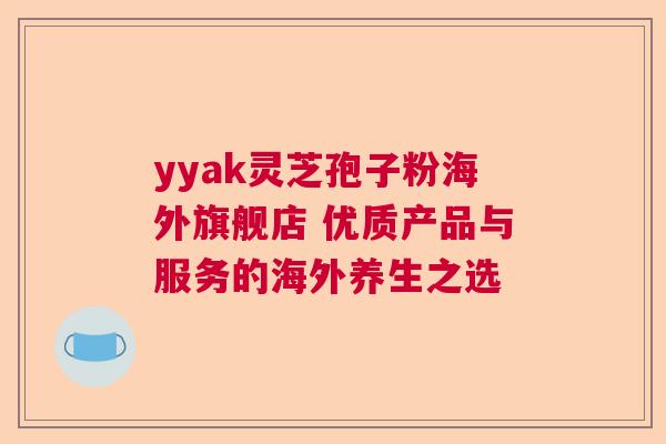 yyak灵芝孢子粉海外旗舰店 优质产品与服务的海外养生之选 yyak灵芝孢子粉海外旗舰店 优质产品与服务的海外养生之选
