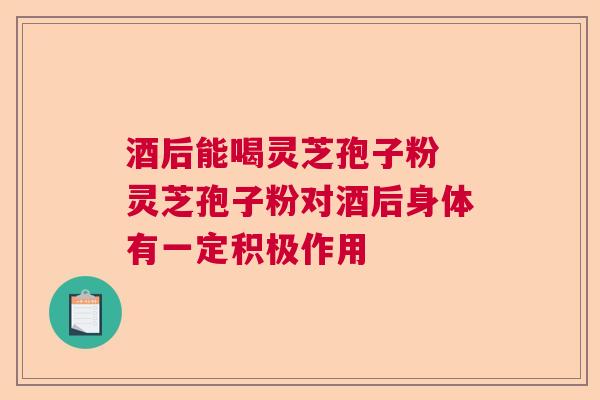 酒后能喝灵芝孢子粉 灵芝孢子粉对酒后身体有一定积极作用 酒后能喝灵芝孢子粉 灵芝孢子粉对酒后身体有一定积极作用