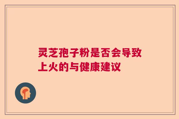 灵芝孢子粉是否会导致上火的与健康建议 灵芝孢子粉是否会导致上火的与健康建议