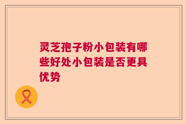 灵芝孢子粉小包装有哪些好处小包装是否更具优势 灵芝孢子粉小包装有哪些好处小包装是否更具优势