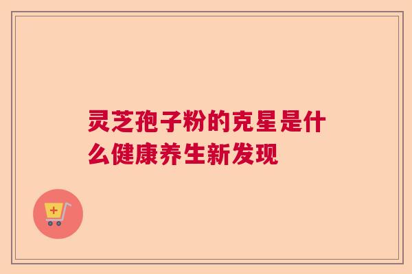 灵芝孢子粉的克星是什么健康养生新发现 灵芝孢子粉的克星是什么健康养生新发现
