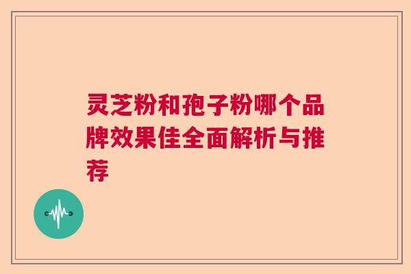 灵芝粉和孢子粉哪个品牌效果佳全面解析与推荐 灵芝粉和孢子粉哪个品牌效果佳全面解析与推荐
