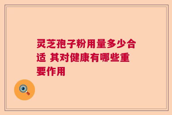 灵芝孢子粉用量多少合适 其对健康有哪些重要作用 灵芝孢子粉用量多少合适 其对健康有哪些重要作用