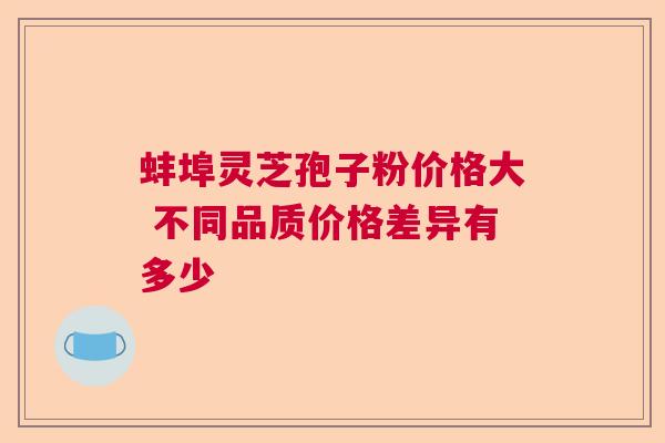 蚌埠灵芝孢子粉价格大 不同品质价格差异有多少 蚌埠灵芝孢子粉价格大 不同品质价格差异有多少