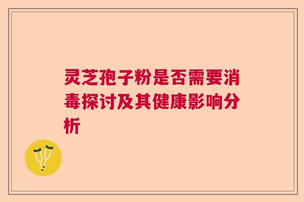 灵芝孢子粉是否需要消毒探讨及其健康影响分析 灵芝孢子粉是否需要消毒探讨及其健康影响分析