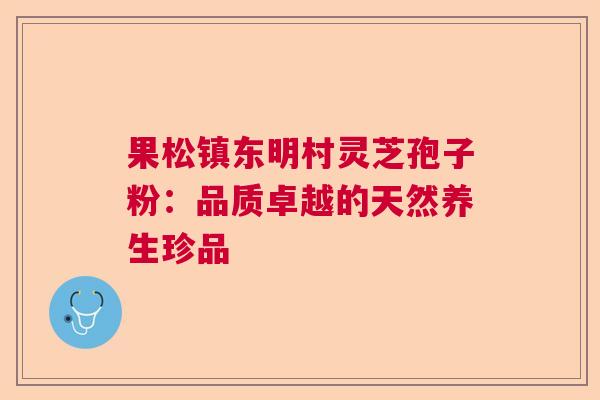 果松镇东明村灵芝孢子粉:品质卓越的天然养生珍品 果松镇东明村灵芝孢子粉:品质卓越的天然养生珍品