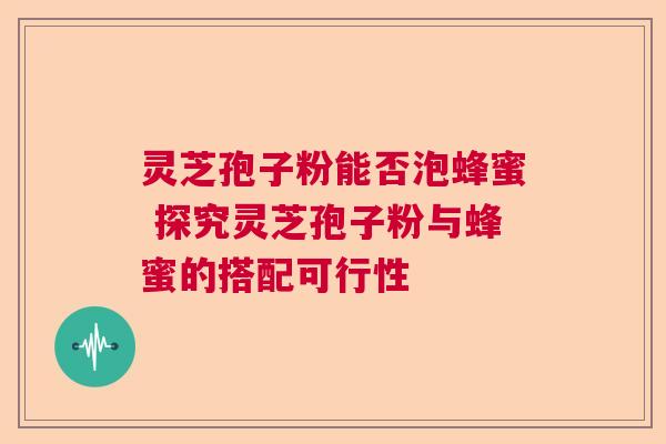 灵芝孢子粉能否泡蜂蜜 探究灵芝孢子粉与蜂蜜的搭配可行性 灵芝孢子粉能否泡蜂蜜 探究灵芝孢子粉与蜂蜜的搭配可行性