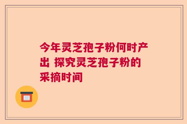 今年灵芝孢子粉何时产出 探究灵芝孢子粉的采摘时间 今年灵芝孢子粉何时产出 探究灵芝孢子粉的采摘时间