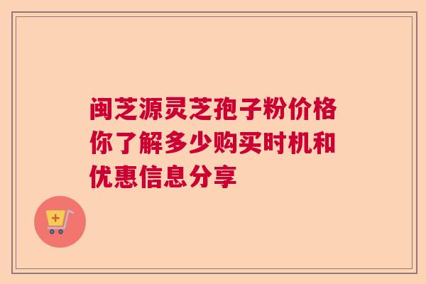 闽芝源灵芝孢子粉价格你了解多少购买时机和优惠信息分享 闽芝源灵芝孢子粉价格你了解多少购买时机和优惠信息分享