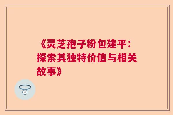 《灵芝孢子粉包建平:探索其独特价值与相关故事》 《灵芝孢子粉包建平:探索其独特价值与相关故事》