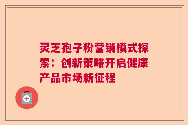 灵芝孢子粉营销模式探索:创新策略开启健康产品市场新征程 灵芝孢子粉营销模式探索:创新策略开启健康产品市场新征程