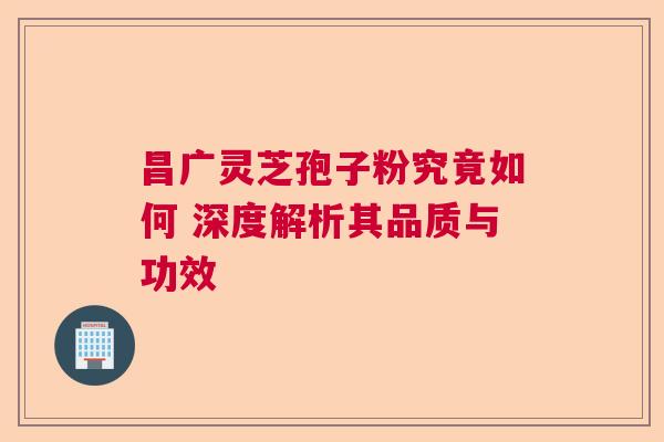 昌广灵芝孢子粉究竟如何 深度解析其品质与功效 昌广灵芝孢子粉究竟如何 深度解析其品质与功效