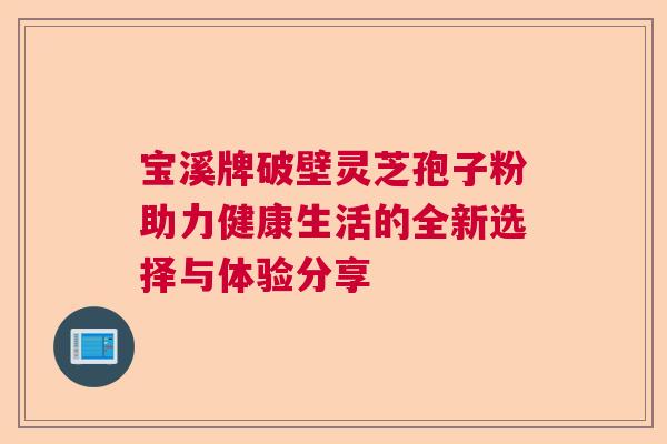 宝溪牌破壁灵芝孢子粉助力健康生活的全新选择与体验分享 宝溪牌破壁灵芝孢子粉助力健康生活的全新选择与体验分享