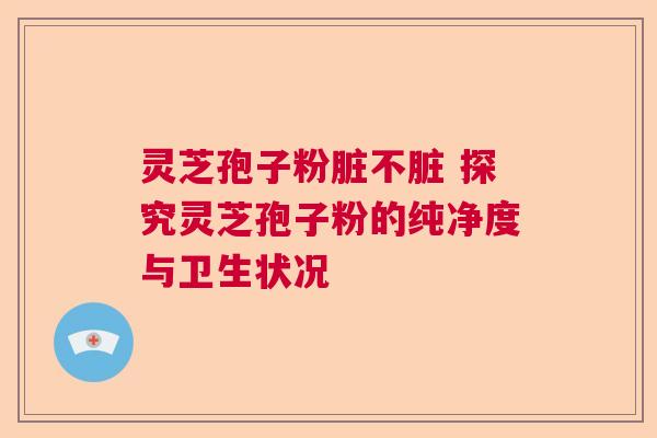 灵芝孢子粉脏不脏 探究灵芝孢子粉的纯净度与卫生状况 灵芝孢子粉脏不脏 探究灵芝孢子粉的纯净度与卫生状况