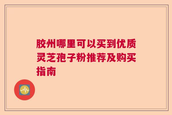 胶州哪里可以买到优质灵芝孢子粉推荐及购买指南 胶州哪里可以买到优质灵芝孢子粉推荐及购买指南