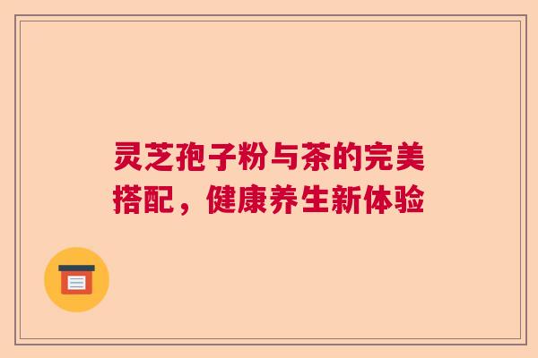 灵芝孢子粉与茶的完美搭配,健康养生新体验 灵芝孢子粉与茶的完美搭配,健康养生新体验
