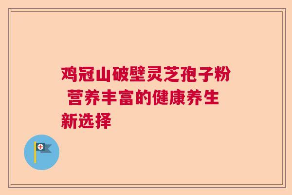 鸡冠山破壁灵芝孢子粉 营养丰富的健康养生新选择 鸡冠山破壁灵芝孢子粉 营养丰富的健康养生新选择