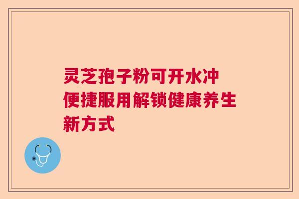 灵芝孢子粉可开水冲 便捷服用解锁健康养生新方式 灵芝孢子粉可开水冲 便捷服用解锁健康养生新方式