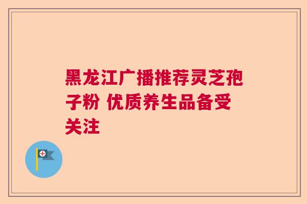 黑龙江广播推荐灵芝孢子粉 优质养生品备受关注 黑龙江广播推荐灵芝孢子粉 优质养生品备受关注