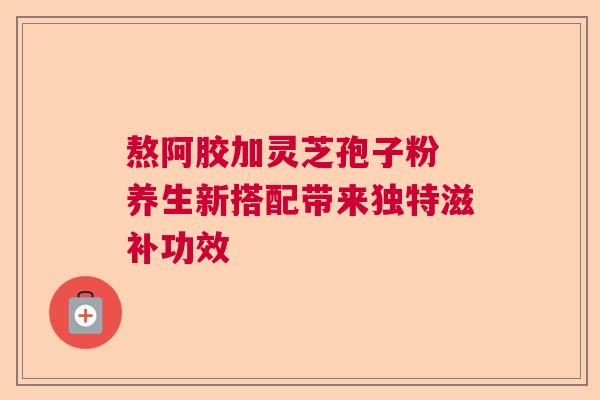 熬阿胶加灵芝孢子粉 养生新搭配带来独特滋补功效 熬阿胶加灵芝孢子粉 养生新搭配带来独特滋补功效