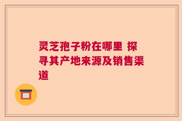 灵芝孢子粉在哪里 探寻其产地来源及销售渠道 灵芝孢子粉在哪里 探寻其产地来源及销售渠道