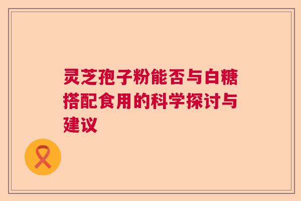 灵芝孢子粉能否与白糖搭配食用的科学探讨与建议 灵芝孢子粉能否与白糖搭配食用的科学探讨与建议