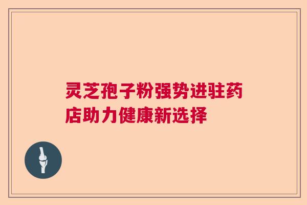 灵芝孢子粉强势进驻药店助力健康新选择 灵芝孢子粉强势进驻药店助力健康新选择