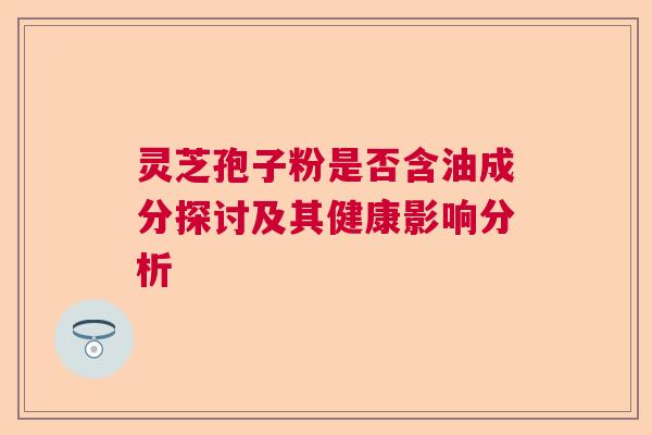 灵芝孢子粉是否含油成分探讨及其健康影响分析 灵芝孢子粉是否含油成分探讨及其健康影响分析
