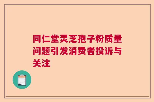 同仁堂灵芝孢子粉质量问题引发消费者投诉与关注 同仁堂灵芝孢子粉质量问题引发消费者投诉与关注