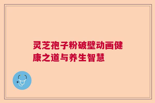 灵芝孢子粉破壁动画健康之道与养生智慧 灵芝孢子粉破壁动画健康之道与养生智慧