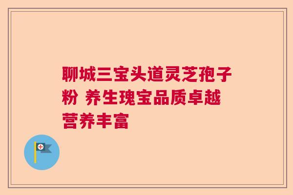 聊城三宝头道灵芝孢子粉 养生瑰宝品质卓越营养丰富 聊城三宝头道灵芝孢子粉 养生瑰宝品质卓越营养丰富