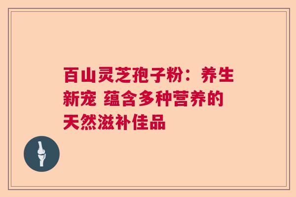 百山灵芝孢子粉:养生新宠 蕴含多种营养的天然滋补佳品 百山灵芝孢子粉:养生新宠 蕴含多种营养的天然滋补佳品