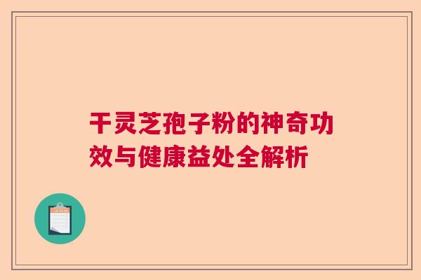 干灵芝孢子粉的神奇功效与健康益处全解析 干灵芝孢子粉的神奇功效与健康益处全解析