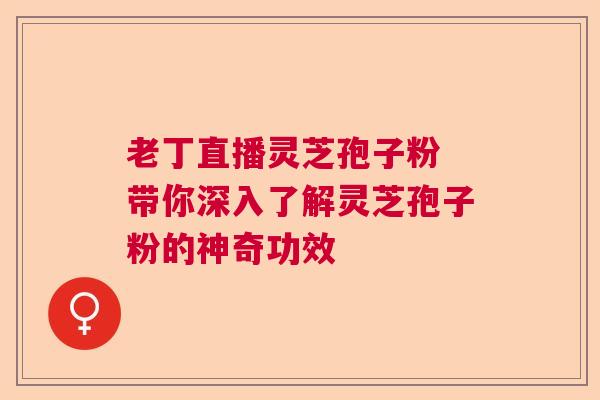 老丁直播灵芝孢子粉 带你深入了解灵芝孢子粉的神奇功效 老丁直播灵芝孢子粉 带你深入了解灵芝孢子粉的神奇功效