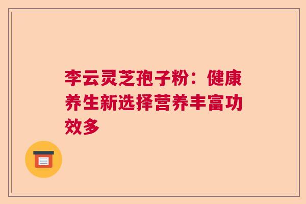 李云灵芝孢子粉:健康养生新选择营养丰富功效多 李云灵芝孢子粉:健康养生新选择营养丰富功效多