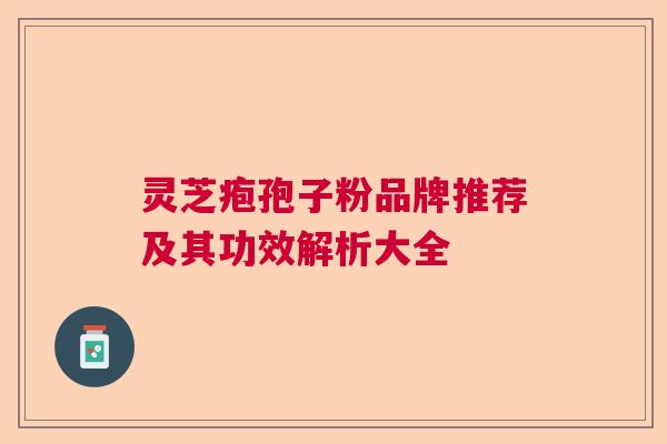 灵芝疱孢子粉品牌推荐及其功效解析大全 灵芝疱孢子粉品牌推荐及其功效解析大全