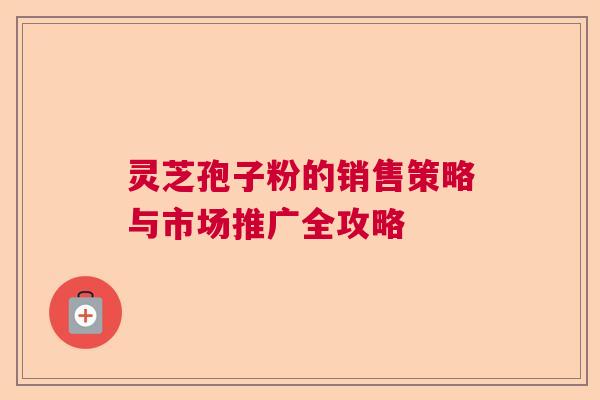 灵芝孢子粉的销售策略与市场推广全攻略 灵芝孢子粉的销售策略与市场推广全攻略