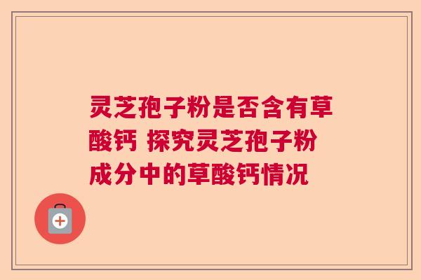 灵芝孢子粉是否含有草酸钙 探究灵芝孢子粉成分中的草酸钙情况 灵芝孢子粉是否含有草酸钙 探究灵芝孢子粉成分中的草酸钙情况