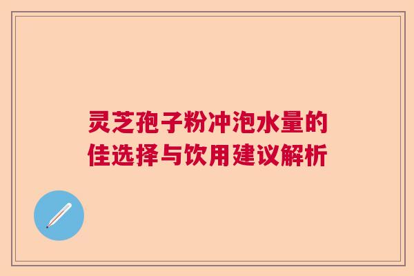 灵芝孢子粉冲泡水量的佳选择与饮用建议解析 灵芝孢子粉冲泡水量的佳选择与饮用建议解析