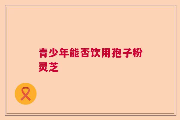 青少年能否饮用孢子粉灵芝 青少年能否饮用孢子粉灵芝