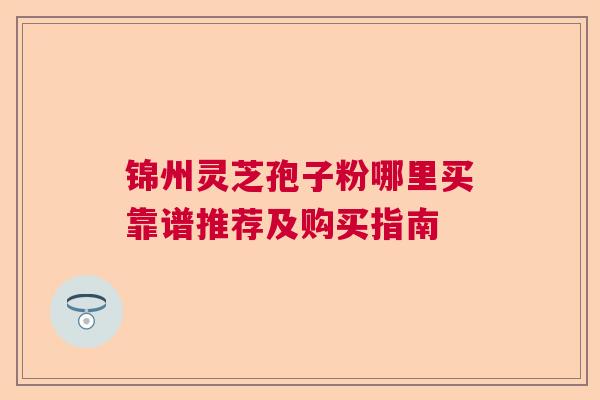 锦州灵芝孢子粉哪里买靠谱推荐及购买指南 锦州灵芝孢子粉哪里买靠谱推荐及购买指南